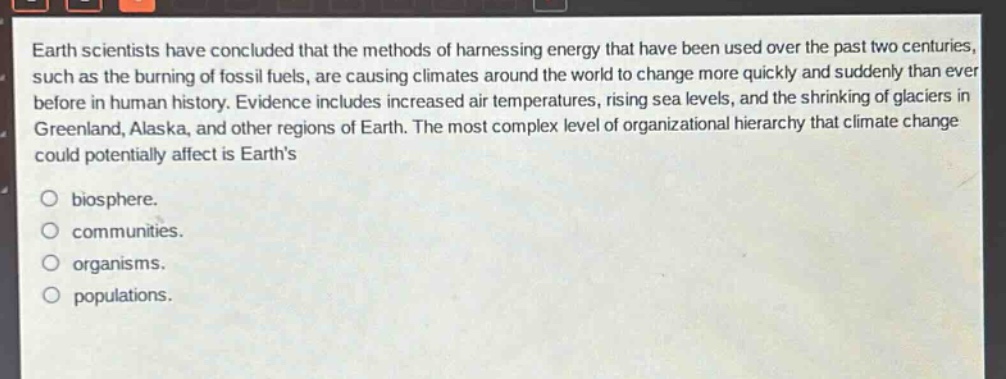 earth scientists have concluded that the methods of harnessing energy that have been used over the past two centuries, such as the burning of fossil fuels, are causing climates around the world to change more quickly and suddenly than ever before in human history. evidence includes increased air temperatures, rising sea levels, and the shrinking of glaciers in greenland, alaska, and other regions of earth. the most complex level of organizational hierarchy that climate change could potentially affect is earths\nbiosphere.\ncommunities.\norganisms.\npopulations.