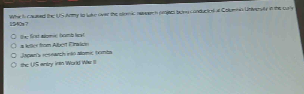 which caused the us army to take over the atomic research project being conducted at columbia university in the early 1940s?\no the first atomic bomb test\no a letter from albert einstein\no japans research into atomic bombs\no the us entry into world war ii