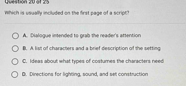 question 20 of 25 which is usually included on the first page of a script? a. dialogue intended to grab the readers attention b. a list of characters and a brief description of the setting c. ideas about what types of costumes the characters need d. directions for lighting, sound, and set construction
