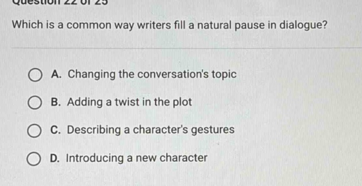 question 22 of 25\nwhich is a common way writers fill a natural pause in dialogue?\na. changing the conversations topic\nb. adding a twist in the plot\nc. describing a characters gestures\nd. introducing a new character
