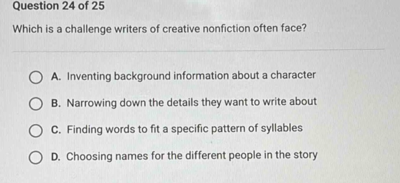 question 24 of 25 which is a challenge writers of creative nonfiction often face? a. inventing background information about a character b. narrowing down the details they want to write about c. finding words to fit a specific pattern of syllables d. choosing names for the different people in the story