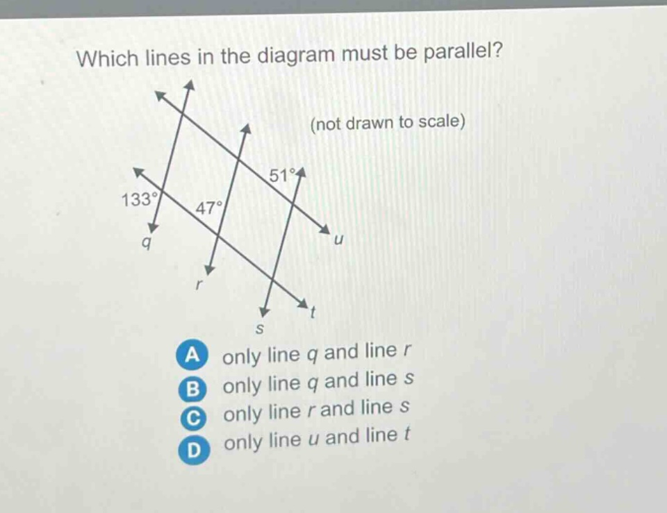 which lines in the diagram must be parallel? (not drawn to scale) 133° 47° 51° q r s t a only line q and line r b only line q and line s c only line r and line s d only line u and line t