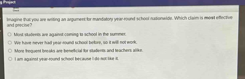 imagine that you are writing an argument for mandatory year - round school nationwide. which claim is most effective and precise?\nmost students are against coming to school in the summer.\nwe have never had year - round school before, so it will not work.\nmore frequent breaks are beneficial for students and teachers alike.\ni am against year - round school because i do not like it.