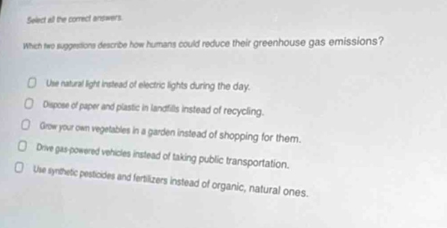 select all the correct answers. which two suggestions describe how humans could reduce their greenhouse gas emissions? use natural light instead of electric lights during the day. dispose of paper and plastic in landfills instead of recycling. grow your own vegetables in a garden instead of shopping for them. drive gas - powered vehicles instead of taking public transportation. use synthetic pesticides and fertilizers instead of organic, natural ones.
