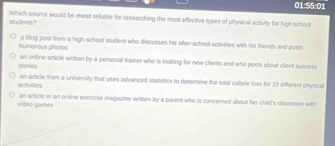 which source would be most reliable for researching the most effective types of physical activity for high school students?\n a blog post from a high school student who discusses his after - school activities with his friends and posts humorous photos\n an online article written by a personal trainer who is looking for new clients and who posts about client success stories\n an article from a university that uses advanced statistics to determine the total calorie loss for 10 different physical activities\n an article in an online exercise magazine written by a parent who is concerned about her childs obsession with video games