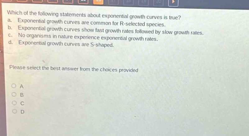 which of the following statements about exponential growth curves is true? a. exponential growth curves are common for r - selected species. b. exponential growth curves show fast growth rates followed by slow growth rates. c. no organisms in nature experience exponential growth rates. d. exponential growth curves are s - shaped. please select the best answer from the choices provided a b c d