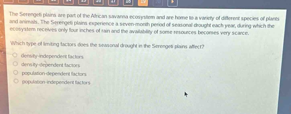 the serengeti plains are part of the african savanna ecosystem and are home to a variety of different species of plants and animals. the serengeti plains experience a seven - month period of seasonal drought each year, during which the ecosystem receives only four inches of rain and the availability of some resources becomes very scarce. which type of limiting factors does the seasonal drought in the serengeti plains affect? density - independent factors density - dependent factors population - dependent factors population - independent factors