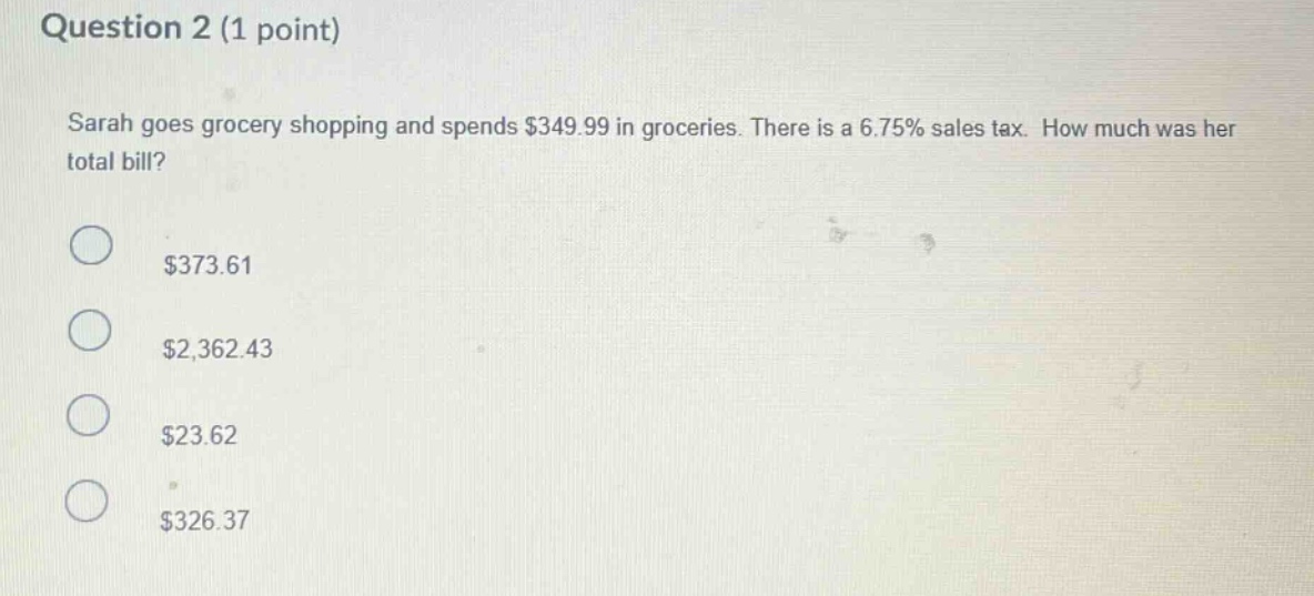 question 2 (1 point) sarah goes grocery shopping and spends $349.99 in groceries. there is a 6.75% sales tax. how much was her total bill? $373.61 $2,362.43 $23.62 $326.37