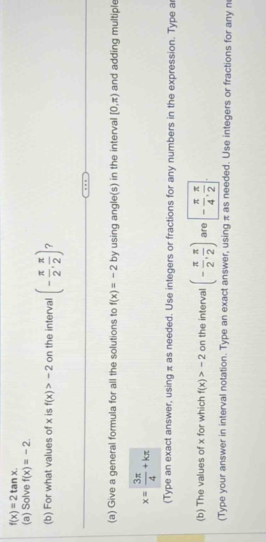 f(x)=2 tan x. (a) solve f(x)= - 2. (b) for what values of x is f(x)> - 2 on the interval (-π/2,π/2)? (a) give a general formula for all the solutions to f(x)= - 2 by using angle(s) in the interval 0,π) and adding multiples of π. x = 3π/4 + kπ (type an exact answer, using π as needed. use integers or fractions for any numbers in the expression. type your answer in interval notation. (b) the values of x for which f(x)> - 2 on the interval (-π/2,π/2) are (-π/4,π/2) (type an exact answer, using π as needed. use integers or fractions for any numbers in the expression.)