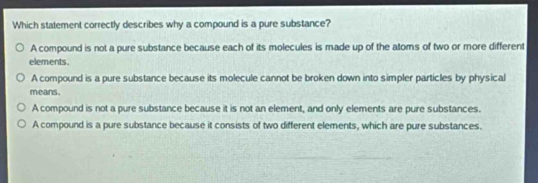 which statement correctly describes why a compound is a pure substance?\no a compound is not a pure substance because each of its molecules is made up of the atoms of two or more different elements.\no a compound is a pure substance because its molecule cannot be broken down into simpler particles by physical means.\no a compound is not a pure substance because it is not an element, and only elements are pure substances.\no a compound is a pure substance because it consists of two different elements, which are pure substances.