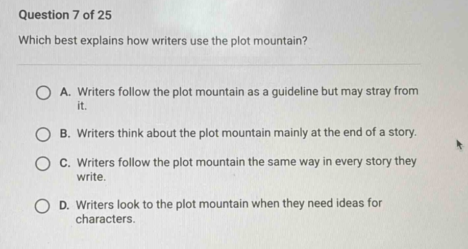 question 7 of 25 which best explains how writers use the plot mountain? a. writers follow the plot mountain as a guideline but may stray from it. b. writers think about the plot mountain mainly at the end of a story. c. writers follow the plot mountain the same way in every story they write. d. writers look to the plot mountain when they need ideas for characters.