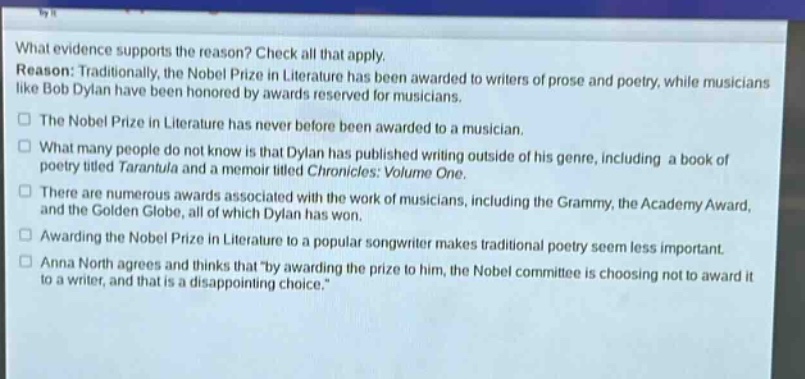 what evidence supports the reason? check all that apply. reason: traditionally, the nobel prize in literature has been awarded to writers of prose and poetry, while musicians like bob dylan have been honored by awards reserved for musicians. the nobel prize in literature has never before been awarded to a musician. what many people do not know is that dylan has published writing outside of his genre, including a book of poetry titled tarantula and a memoir titled chronicles: volume one. there are numerous awards associated with the work of musicians, including the grammy, the academy award, and the golden globe, all of which dylan has won. awarding the nobel prize in literature to a popular songwriter makes traditional poetry seem less important. anna north agrees and thinks that \by awarding the prize to him, the nobel committee is choosing not to award it to a writer, and that is a disappointing choice.\