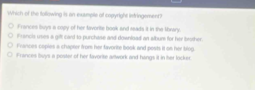 which of the following is an example of copyright infringement?\no frances buys a copy of her favorite book and reads it in the library.\no francis uses a gift card to purchase and download an album for her brother.\no frances copies a chapter from her favorite book and posts it on her blog.\no frances buys a poster of her favorite artwork and hangs it in her locker.
