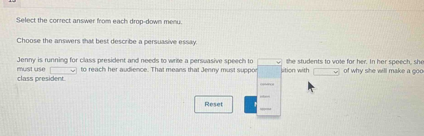 select the correct answer from each drop - down menu. choose the answers that best describe a persuasive essay. jenny is running for class president and needs to write a persuasive speech to the students to vote for her. in her speech, she must use to reach her audience. that means that jenny must support position with of why she will make a good class president.