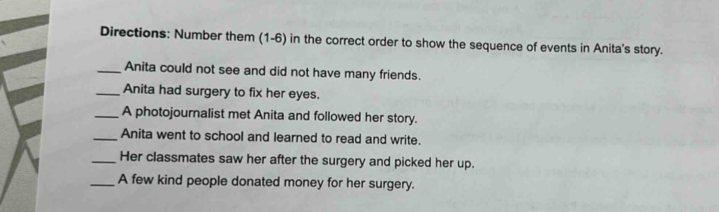 directions: number them (1-6) in the correct order to show the sequence of events in anitas story.\n__ anita could not see and did not have many friends.\n__ anita had surgery to fix her eyes.\n__ a photojournalist met anita and followed her story.\n__ anita went to school and learned to read and write.\n__ her classmates saw her after the surgery and picked her up.\n__ a few kind people donated money for her surgery.