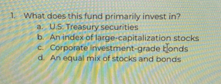 1. what does this fund primarily invest in? a. u.s. treasury securities b. an index of large - capitalization stocks c. corporate investment - grade bonds d. an equal mix of stocks and bonds