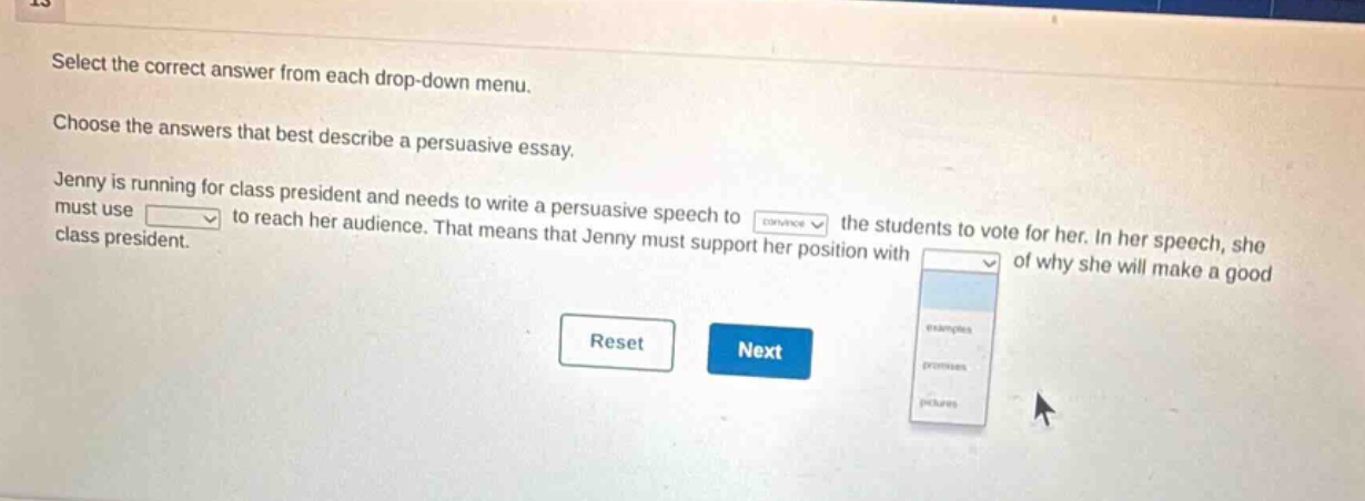 select the correct answer from each drop - down menu. choose the answers that best describe a persuasive essay. jenny is running for class president and needs to write a persuasive speech to convince the students to vote for her. in her speech, she must use to reach her audience. that means that jenny must support her position with of why she will make a good class president. reset next