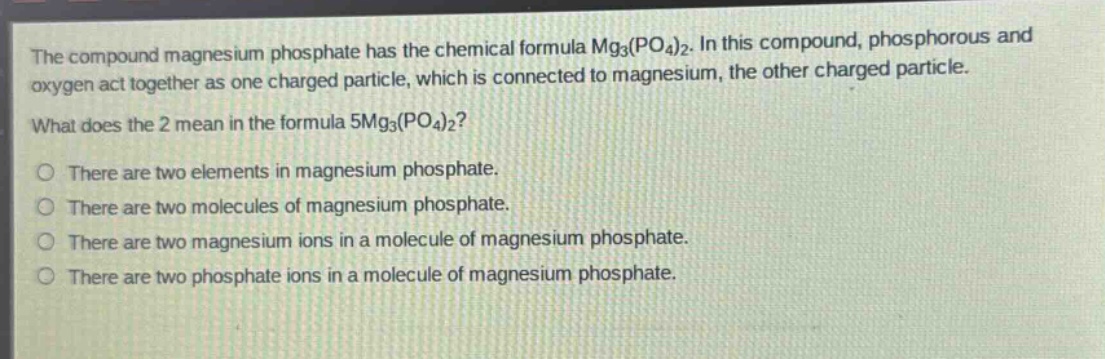 the compound magnesium phosphate has the chemical formula mg3(po4)2. in this compound, phosphorous and oxygen act together as one charged particle, which is connected to magnesium, the other charged particle. what does the 2 mean in the formula 5mg3(po4)2? there are two elements in magnesium phosphate. there are two molecules of magnesium phosphate. there are two magnesium ions in a molecule of magnesium phosphate. there are two phosphate ions in a molecule of magnesium phosphate.