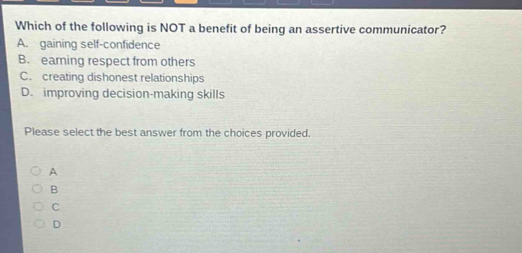 which of the following is not a benefit of being an assertive communicator? a. gaining self - confidence b. earning respect from others c. creating dishonest relationships d. improving decision - making skills please select the best answer from the choices provided. a b c d