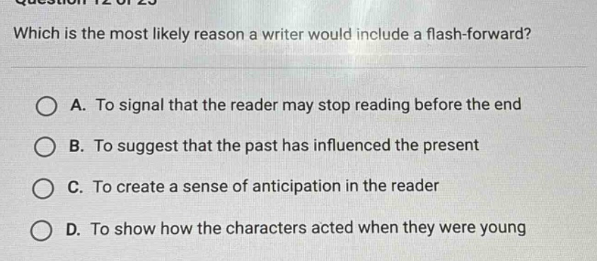 which is the most likely reason a writer would include a flash - forward? a. to signal that the reader may stop reading before the end b. to suggest that the past has influenced the present c. to create a sense of anticipation in the reader d. to show how the characters acted when they were young