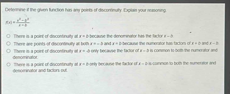 determine if the given function has any points of discontinuity. explain your reasoning. f(x) = (x² - b²)/(x - b) there is a point of discontinuity at x = b because the denominator has the factor x - b. there are points of discontinuity at both x = -b and x = b because the numerator has factors of x + b and x - b. there is a point of discontinuity at x = -b only because the factor of x - b is common to both the numerator and denominator. there is a point of discontinuity at x = b only because the factor of x - b is common to both the numerator and denominator and factors out.