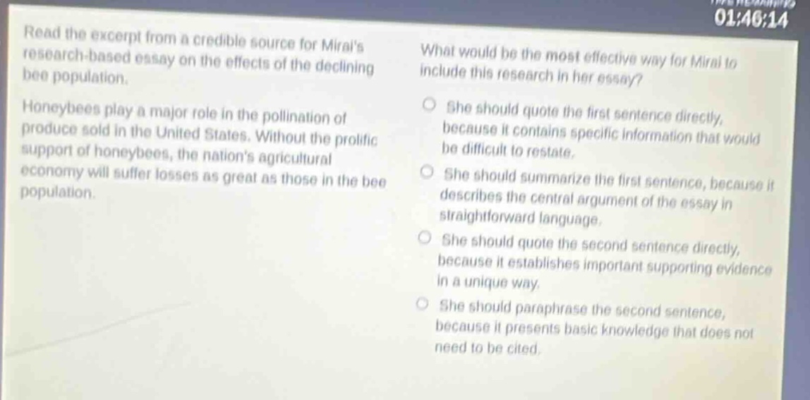 read the excerpt from a credible source for mirais research - based essay on the effects of the declining bee population. honeybees play a major role in the pollination of produce sold in the united states. without the prolific support of honeybees, the nations agricultural economy will suffer losses as great as those in the bee population. what would be the most effective way for mirai to include this research in her essay? she should quote the first sentence directly, because it contains specific information that would be difficult to restate. she should summarize the first sentence, because it describes the central argument of the essay in straightforward language. she should quote the second sentence directly, because it establishes important supporting evidence in a unique way. she should paraphrase the second sentence, because it presents basic knowledge that does not need to be cited.