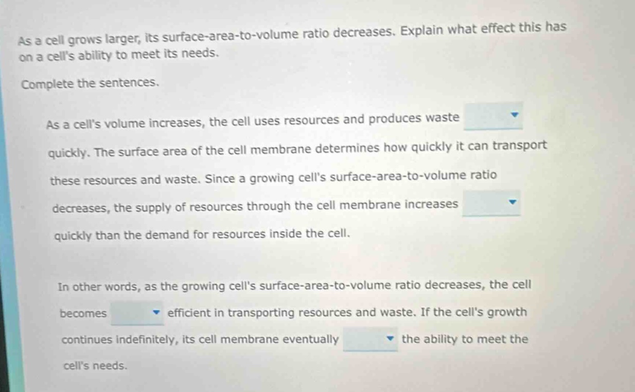 as a cell grows larger, its surface - area - to - volume ratio decreases. explain what effect this has on a cells ability to meet its needs. complete the sentences. as a cells volume increases, the cell uses resources and produces waste quickly. the surface area of the cell membrane determines how quickly it can transport these resources and waste. since a growing cells surface - area - to - volume ratio decreases, the supply of resources through the cell membrane increases quickly than the demand for resources inside the cell. in other words, as the growing cells surface - area - to - volume ratio decreases, the cell becomes efficient in transporting resources and waste. if the cells growth continues indefinitely, its cell membrane eventually the ability to meet the cells needs.