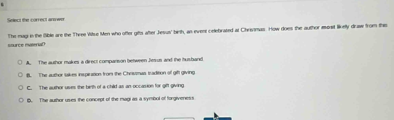 select the correct answer\nthe magi in the bible are the three wise men who offer gifts after jesus birth, an event celebrated at christmas. how does the author most likely draw from this source material?\na. the author makes a direct comparison between jesus and the husband\nb. the author takes inspiration from the christmas tradition of gift - giving\nc. the author uses the birth of a child as an occasion for gift - giving\nd. the author uses the concept of the magi as a symbol of forgiveness