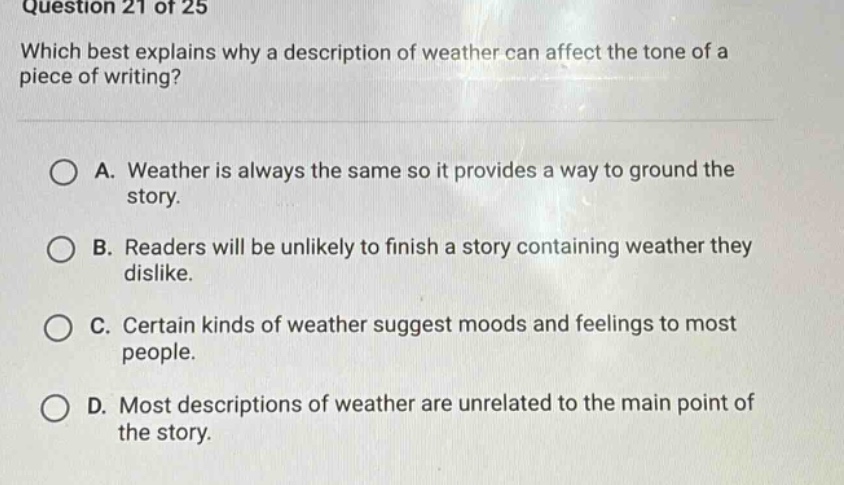 question 21 of 25 which best explains why a description of weather can affect the tone of a piece of writing? a. weather is always the same so it provides a way to ground the story. b. readers will be unlikely to finish a story containing weather they dislike. c. certain kinds of weather suggest moods and feelings to most people. d. most descriptions of weather are unrelated to the main point of the story.