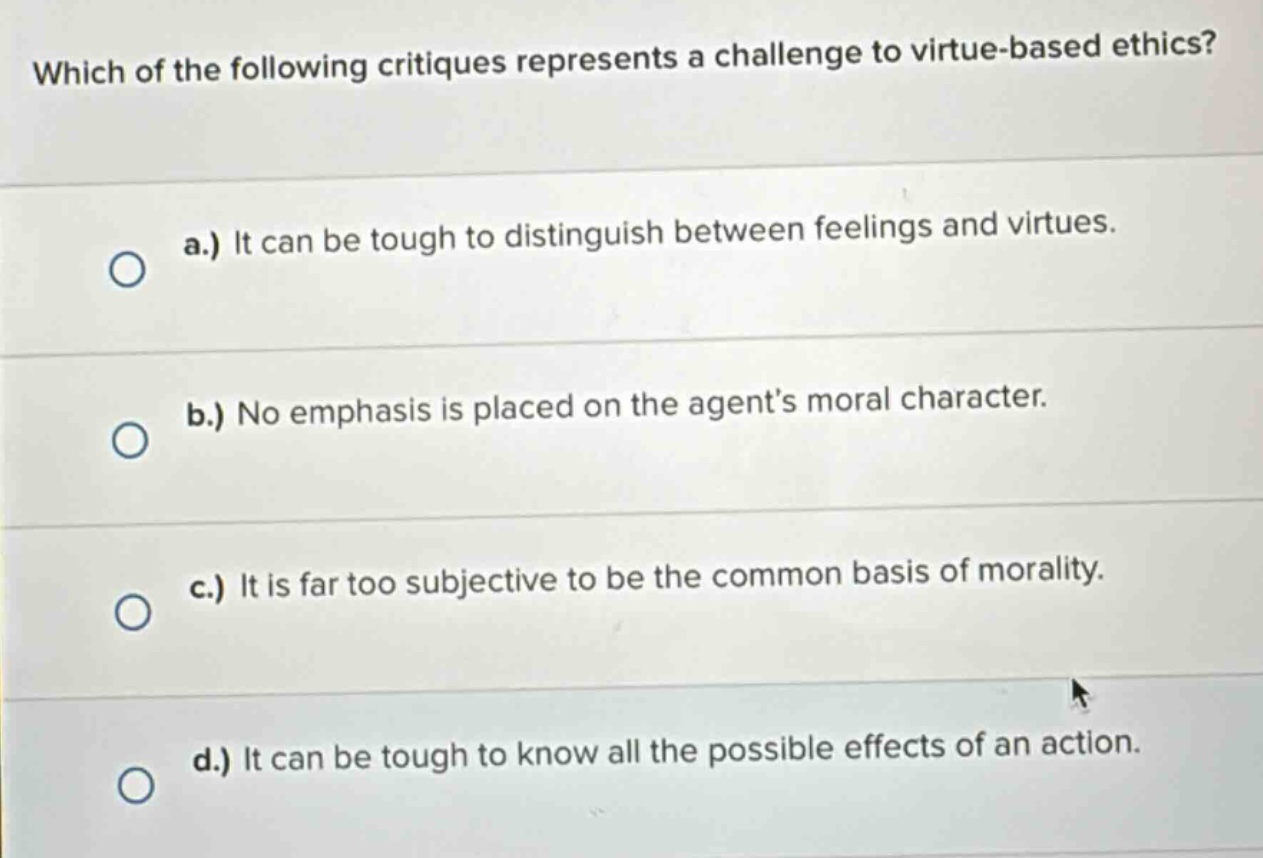 which of the following critiques represents a challenge to virtue - based ethics? a.) it can be tough to distinguish between feelings and virtues. b.) no emphasis is placed on the agent’s moral character. c.) it is far too subjective to be the common basis of morality. d.) it can be tough to know all the possible effects of an action.