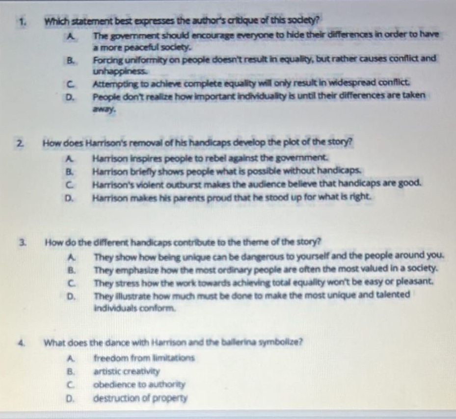 1. which statement best expresses the authors critique of this society? a. the government should encourage everyone to hide their differences in order to have a more peaceful society. b. forcing uniformity on people doesnt result in equality, but rather causes conflict and unhappiness. c. attempting to achieve complete equality will only result in widespread conflict. d. people dont realize how important individuality is until their differences are taken away. 2. how does harrisons removal of his handicaps develop the plot of the story? a. harrison inspires people to rebel against the government. b. harrison briefly shows people what is possible without handicaps. c harrisons violent outburst makes the audience believe that handicaps are good. d. harrison makes his parents proud that he stood up for what is right. 3. how do the different handicaps contribute to the theme of the story? a. they show how being unique can be dangerous to yourself and the people around you. b. they emphasize how the most ordinary people are often the most valued in a society. c. they stress how the work towards achieving total equality wont be easy or pleasant. d. they illustrate how much must be done to make the most unique and talented individuals conform. 4. what does the dance with harrison and the ballerina symbolize? a. freedom from limitations b. artistic creativity c. obedience to authority d. destruction of property