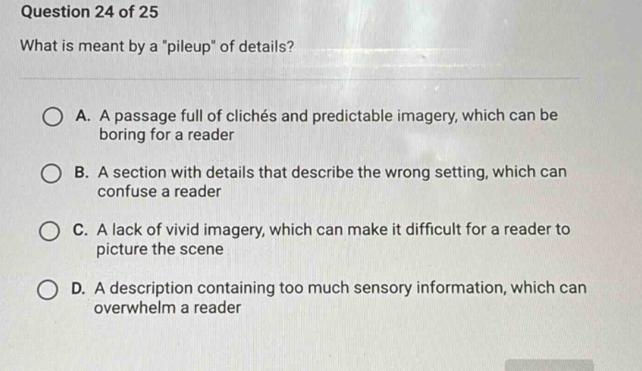 question 24 of 25 what is meant by a \pileup\ of details? a. a passage full of clichés and predictable imagery, which can be boring for a reader b. a section with details that describe the wrong setting, which can confuse a reader c. a lack of vivid imagery, which can make it difficult for a reader to picture the scene d. a description containing too much sensory information, which can overwhelm a reader