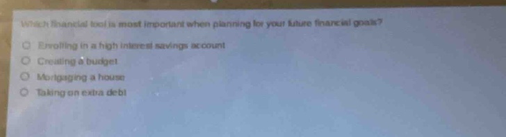 which financial tool is most important when planning for your future financial goals?\nenrolling in a high interest savings account\ncreating a budget\nmortgaging a house\ntaking on extra debt