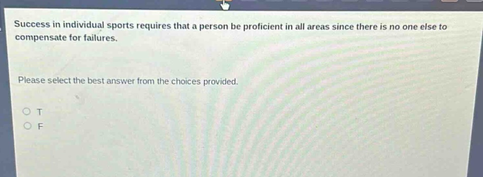 success in individual sports requires that a person be proficient in all areas since there is no one else to compensate for failures. please select the best answer from the choices provided. o t o f