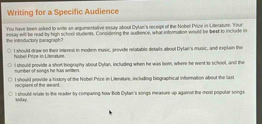 writing for a specific audience\nyou have been asked to write an argumentative essay about dylans receipt of the nobel prize in literature. your essay will be read by high school students. considering the audience, what information would be best to include in the introductory paragraph?\no i should draw on their interest in modern music, provide relatable details about dylans music, and explain the nobel prize in literature.\no i should provide a short biography about dylan, including when he was born, where he went to school, and the number of songs he has written.\no i should provide a history of the nobel prize in literature, including biographical information about the last recipient of the award.\no i should relate to the reader by comparing how bob dylans songs measure up against the most popular songs today.