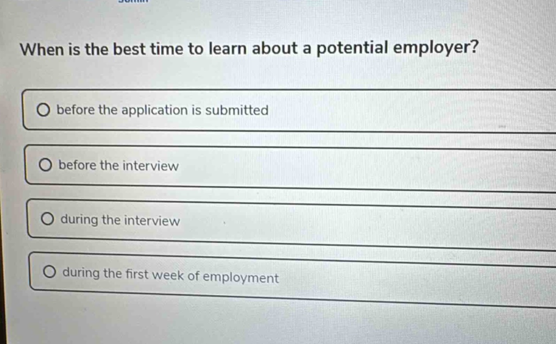 when is the best time to learn about a potential employer?\no before the application is submitted\no before the interview\no during the interview\no during the first week of employment