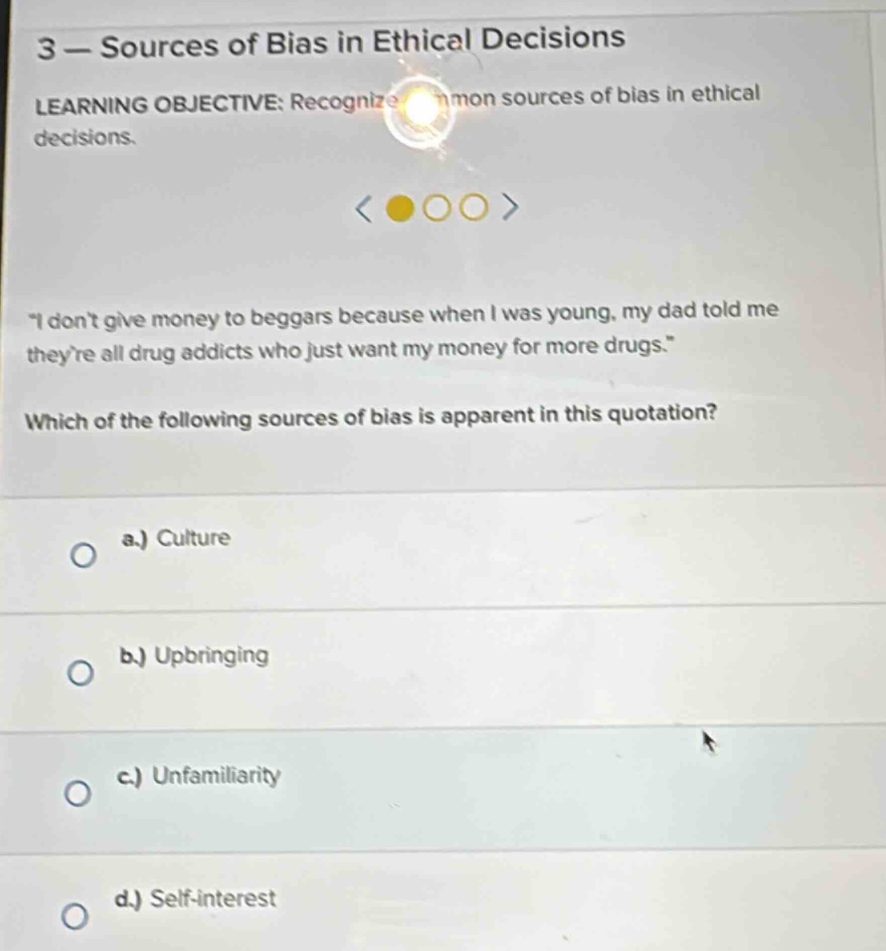 3 — sources of bias in ethical decisions learning objective: recognize common sources of bias in ethical decisions. \i dont give money to beggars because when i was young, my dad told me theyre all drug addicts who just want my money for more drugs.\ which of the following sources of bias is apparent in this quotation? a.) culture b.) upbringing c.) unfamiliarity d.) self - interest