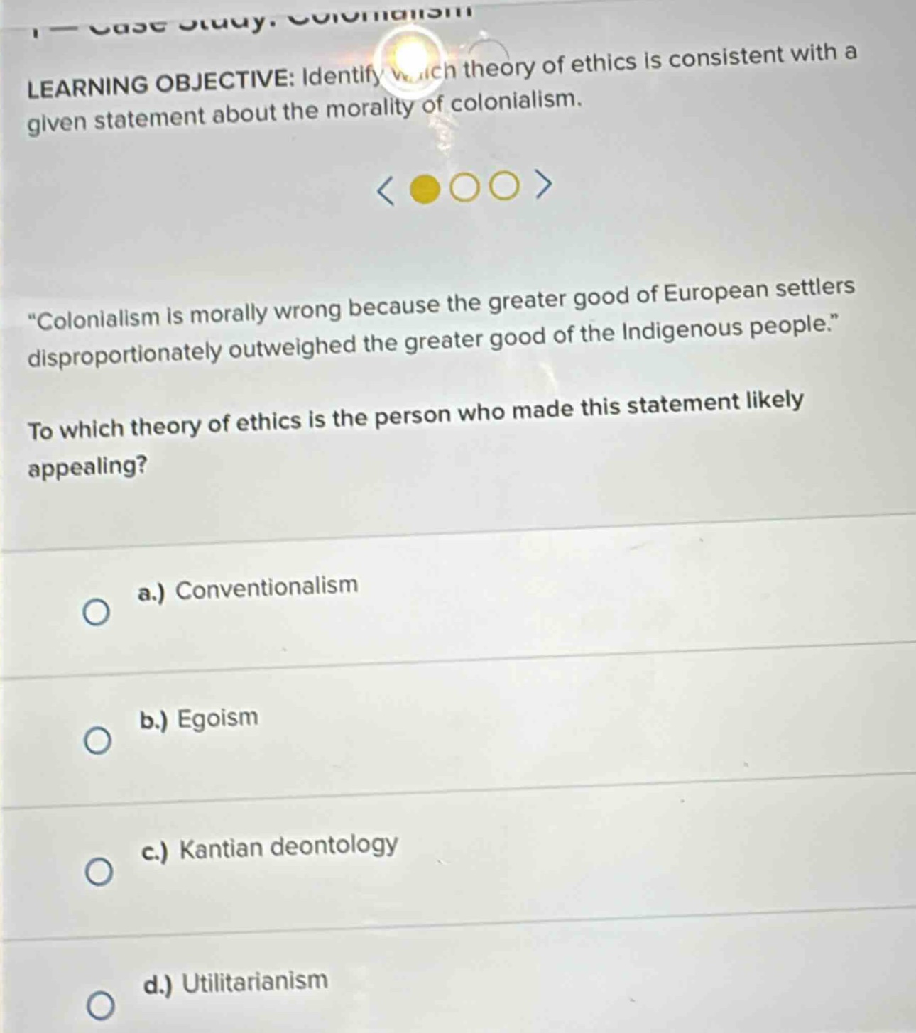learning objective: identify which theory of ethics is consistent with a given statement about the morality of colonialism. \colonialism is morally wrong because the greater good of european settlers disproportionately outweighed the greater good of the indigenous people.\ to which theory of ethics is the person who made this statement likely appealing? a.) conventionalism b.) egoism c.) kantian deontology d.) utilitarianism