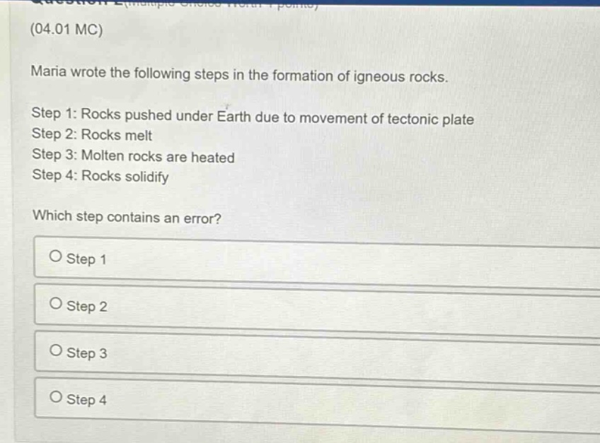 (04.01 mc) maria wrote the following steps in the formation of igneous rocks. step 1: rocks pushed under earth due to movement of tectonic plate step 2: rocks melt step 3: molten rocks are heated step 4: rocks solidify which step contains an error? o step 1 o step 2 o step 3 o step 4