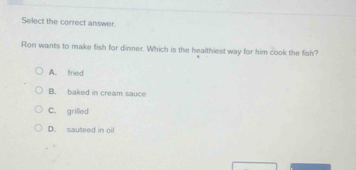 select the correct answer. ron wants to make fish for dinner. which is the healthiest way for him cook the fish? a. fried b. baked in cream sauce c. grilled d. sauteed in oil