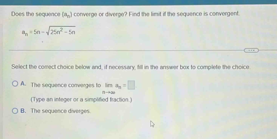 does the sequence {an} converge or diverge? find the limit if the sequence is convergent. an = 5n - √(25n² - 5n) select the correct choice below and, if necessary, fill in the answer box to complete the choice. a. the sequence converges to lim an = (type an integer or a simplified fraction.) b. the sequence diverges.
