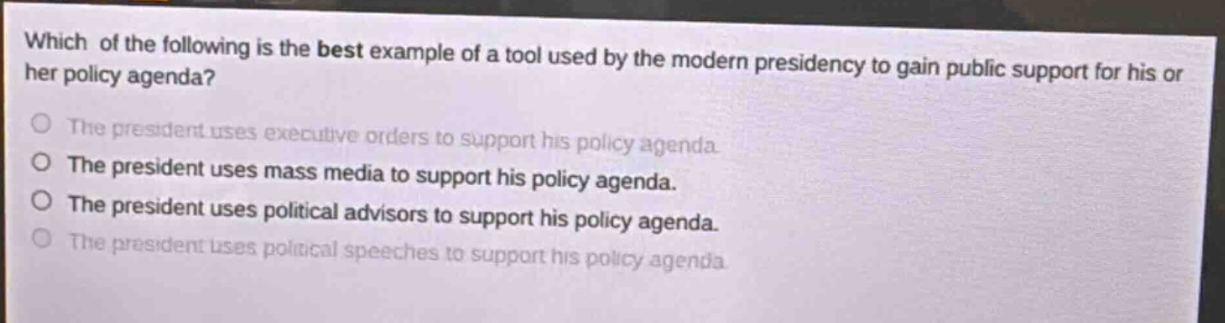 which of the following is the best example of a tool used by the modern presidency to gain public support for his or her policy agenda?\nthe president uses executive orders to support his policy agenda.\nthe president uses mass media to support his policy agenda.\nthe president uses political advisors to support his policy agenda.\nthe president uses political speeches to support his policy agenda.