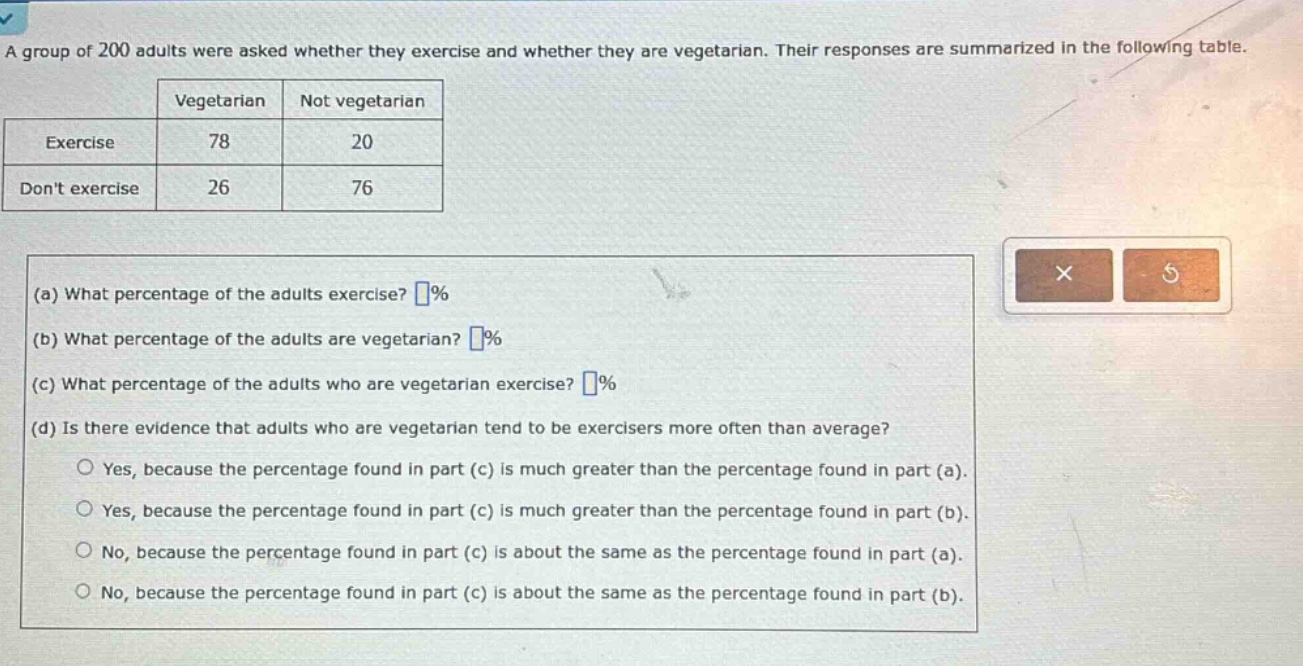 a group of 200 adults were asked whether they exercise and whether they are vegetarian. their responses are summarized in the following table.\nvegetarian not vegetarian\nexercise 78 20\ndont exercise 26 76\n(a) what percentage of the adults exercise? %\n(b) what percentage of the adults are vegetarian? %\n(c) what percentage of the adults who are vegetarian exercise? %\n(d) is there evidence that adults who are vegetarian tend to be exercisers more often than average?\nyes, because the percentage found in part (c) is much greater than the percentage found in part (a).\nyes, because the percentage found in part (c) is much greater than the percentage found in part (b).\nno, because the percentage found in part (c) is about the same as the percentage found in part (a).\nno, because the percentage found in part (c) is about the same as the percentage found in part (b).