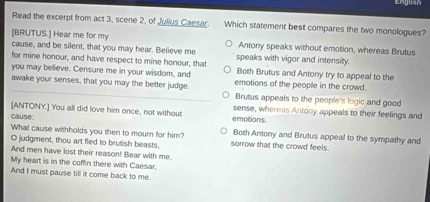 read the excerpt from act 3, scene 2, of julius caesar. brutus. hear me for my cause, and be silent, that you may hear. believe me for mine honour, and have respect to mine honour, that you may believe. censure me in your wisdom, and awake your senses, that you may the better judge. antony. you all did love him once, not without cause: what cause withholds you then to mourn for him? o judgment, thou art fled to brutish beasts, and men have lost their reason! bear with me. my heart is in the coffin there with caesar, and i must pause till it come back to me. which statement best compares the two monologues? antony speaks without emotion, whereas brutus speaks with vigor and intensity. both brutus and antony try to appeal to the emotions of the people in the crowd. brutus appeals to the peoples logic and good sense, whereas antony appeals to their feelings and emotions. both antony and brutus appeal to the sympathy and sorrow that the crowd feels.
