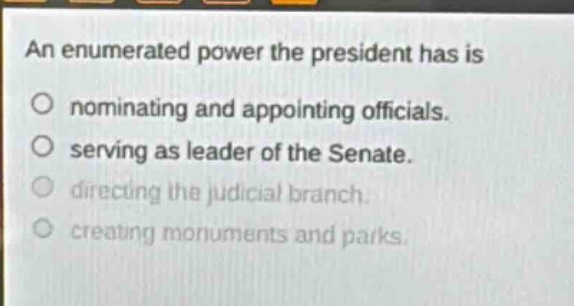 an enumerated power the president has is\nnominating and appointing officials.\nserving as leader of the senate.\ndirecting the judicial branch.\ncreating monuments and parks.