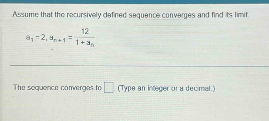 assume that the recursively defined sequence converges and find its limit. a1 = 2, an+1 = 12 / (1 + an) the sequence converges to . (type an integer or a decimal.)
