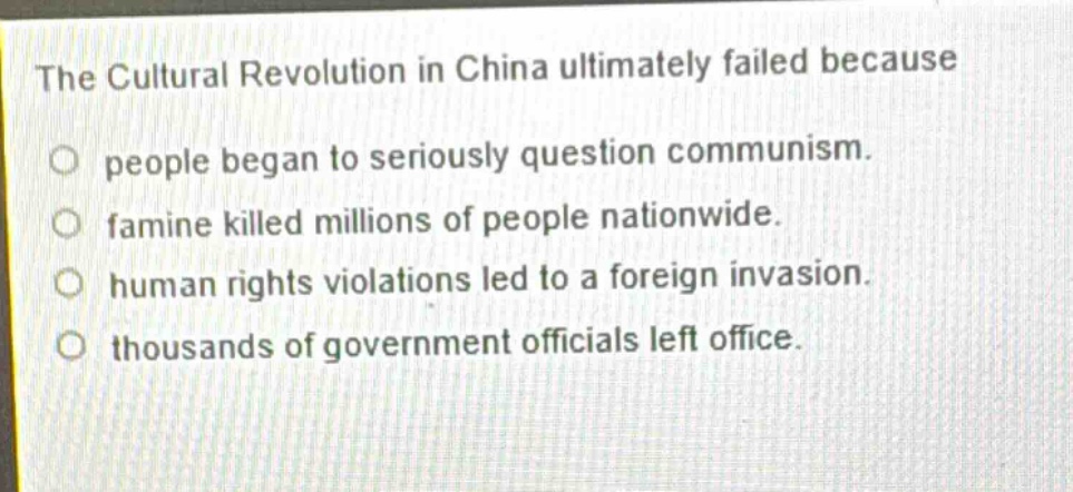 the cultural revolution in china ultimately failed because\no people began to seriously question communism.\no famine killed millions of people nationwide.\no human rights violations led to a foreign invasion.\no thousands of government officials left office.