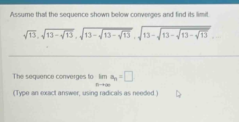 assume that the sequence shown below converges and find its limit. \n√13, √13 - √13, √13 - √13 - √13, √13 - √13 - √13 - √13 \nthe sequence converges to lim aₙ = \n(type an exact answer, using radicals as needed.)