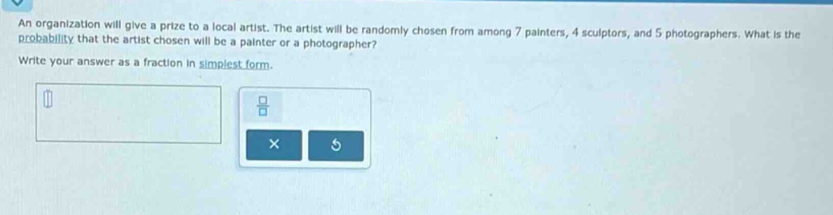 an organization will give a prize to a local artist. the artist will be randomly chosen from among 7 painters, 4 sculptors, and 5 photographers. what is the probability that the artist chosen will be a painter or a photographer? write your answer as a fraction in simplest form.