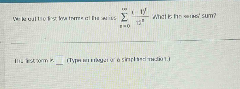 write out the first few terms of the series ∑(n = 0 to ∞) ((-1)^n / 12^n). what is the series sum? the first term is. (type an integer or a simplified fraction.)